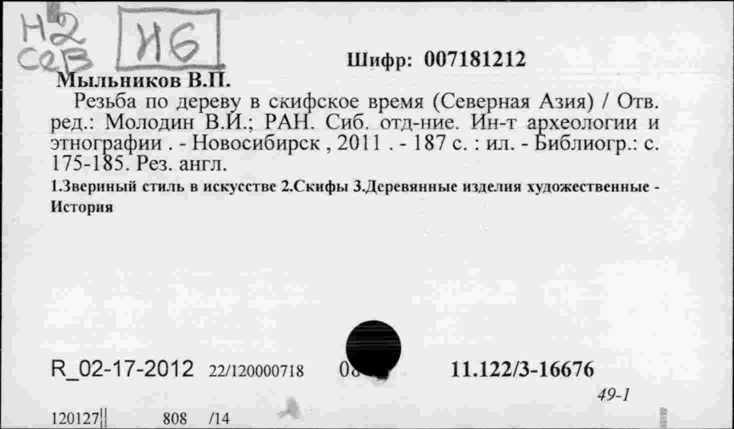 ﻿Шифр: 007181212
Резьба по дереву в скифское время (Северная Азия) / Отв. ред.: Молодик В.И.; РАН. Сиб. отд-ние. Ин-т археологии и этнографии . - Новосибирск , 2011 . - 187 с. : ил. - Библиогр.: с. 175-185. Рез. англ.
1.3вериный стиль в искусстве 2.Скифы З.Деревянные изделия художественные -История
R_02-17-2012 22/120000718
120127Ц	808 /14
11.122/3-16676
49-1